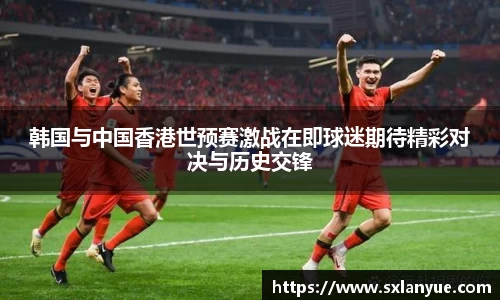 韩国与中国香港世预赛激战在即球迷期待精彩对决与历史交锋